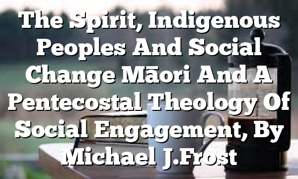 The Spirit, Indigenous Peoples And Social Change  Māori And A Pentecostal Theology Of Social Engagement, By Michael J. Frost