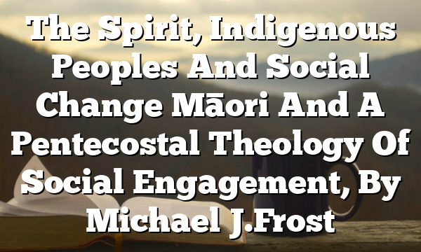 The Spirit, Indigenous Peoples And Social Change  Māori And A Pentecostal Theology Of Social Engagement, By Michael J. Frost