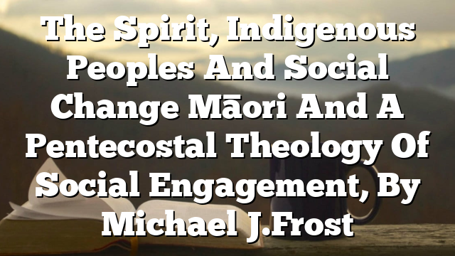 The Spirit, Indigenous Peoples And Social Change  Māori And A Pentecostal Theology Of Social Engagement, By Michael J. Frost