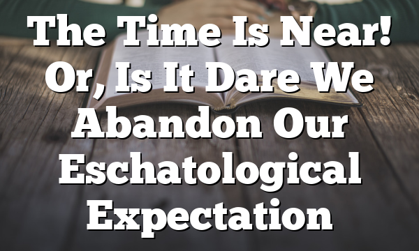 The Time Is Near! Or, Is It  Dare We Abandon Our Eschatological Expectation