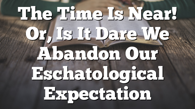 The Time Is Near! Or, Is It  Dare We Abandon Our Eschatological Expectation