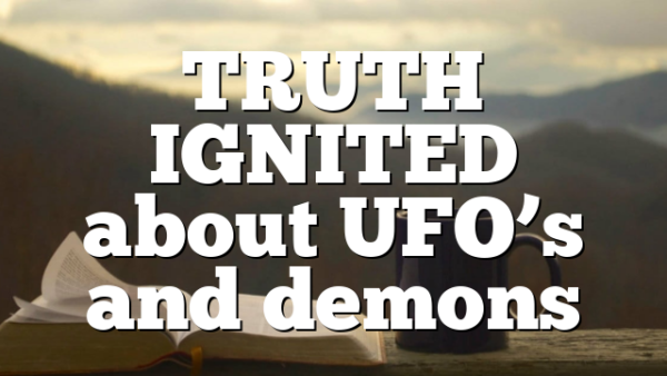 TRUTH IGNITED about UFO’s and demons