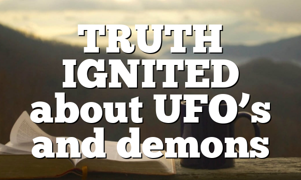 TRUTH IGNITED about UFO’s and demons