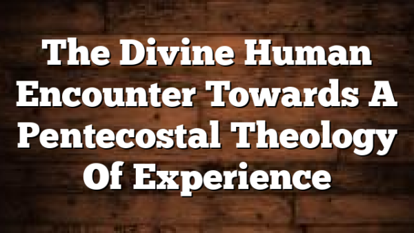 The Divine Human Encounter Towards A Pentecostal Theology Of Experience