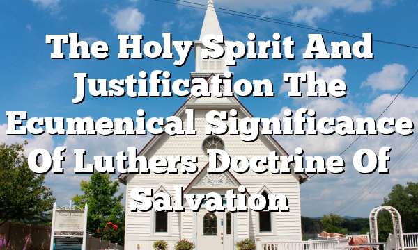 The Holy Spirit And Justification The Ecumenical Significance Of Luthers Doctrine Of Salvation