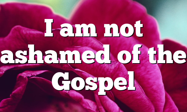 I am not ashamed of the Gospel