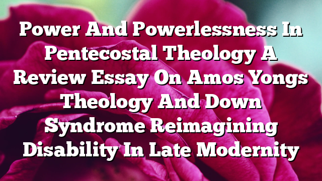 Power And Powerlessness In Pentecostal Theology A Review Essay On Amos Yongs Theology And Down Syndrome Reimagining Disability In Late Modernity