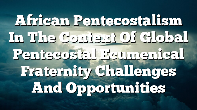 African Pentecostalism In The Context Of Global Pentecostal Ecumenical Fraternity  Challenges And Opportunities