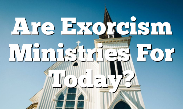 Are Exorcism Ministries For Today?