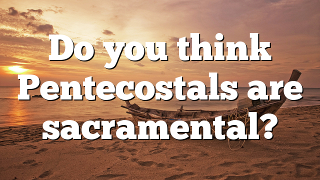 Do you think Pentecostals are sacramental?