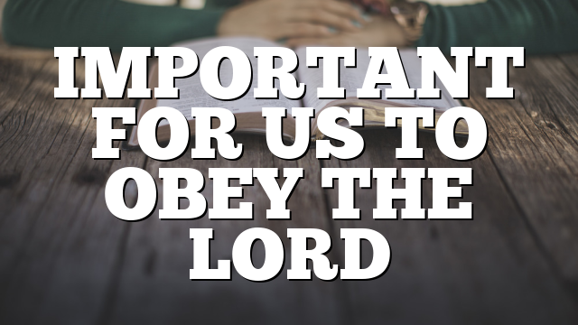 IMPORTANT FOR US TO OBEY THE LORD