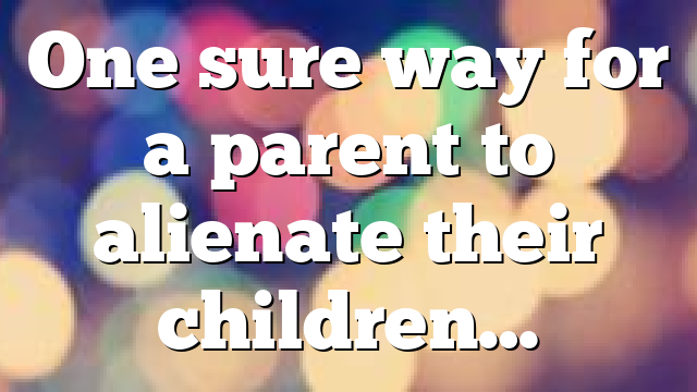 One sure way for a parent to alienate their children…