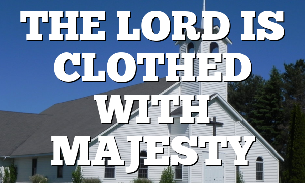 THE LORD IS CLOTHED WITH MAJESTY