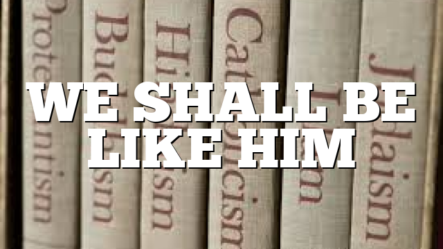WE SHALL BE LIKE HIM