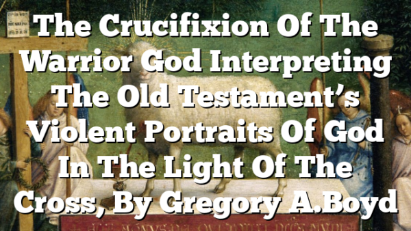 The Crucifixion Of The Warrior God  Interpreting The Old Testament’s Violent Portraits Of God In The Light Of The Cross, By Gregory A. Boyd